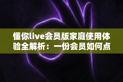 懂你live会员版家庭使用体验全解析:一份会员如何点亮全家人的欢乐视听生活 懂你live会员版家庭使用体验全解析:一份会员如何点亮全家人的欢乐视听生活
