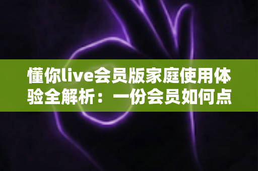 懂你live会员版家庭使用体验全解析:一份会员如何点亮全家人的欢乐视听生活 懂你live会员版家庭使用体验全解析:一份会员如何点亮全家人的欢乐视听生活