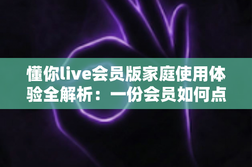懂你live会员版家庭使用体验全解析:一份会员如何点亮全家人的欢乐视听生活 懂你live会员版家庭使用体验全解析:一份会员如何点亮全家人的欢乐视听生活