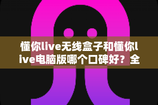 懂你live无线盒子和懂你live电脑版哪个口碑好？全面对比评测与选购指南