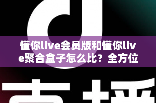 懂你live会员版和懂你live聚合盒子怎么比？全方位差异解析与选购指南