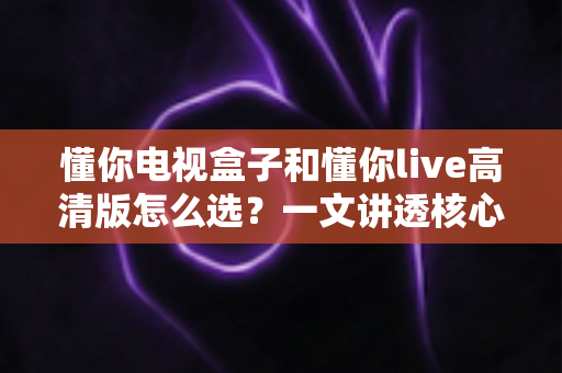 懂你电视盒子和懂你live高清版怎么选?一文讲透核心差异、适用人群与避坑要点的实用选购指南 懂你电视盒子和懂你live高清版怎么选?一文讲透核心差异、适用人群与避坑要点的实用选购指南