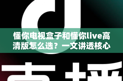 懂你电视盒子和懂你live高清版怎么选?一文讲透核心差异、适用人群与避坑要点的实用选购指南 懂你电视盒子和懂你live高清版怎么选?一文讲透核心差异、适用人群与避坑要点的实用选购指南