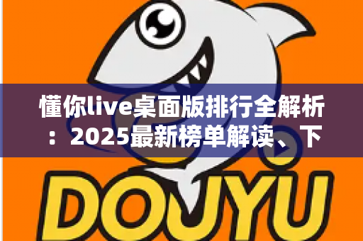 懂你live桌面版排行全解析：2025最新榜单解读、下载避坑指南与选择攻略