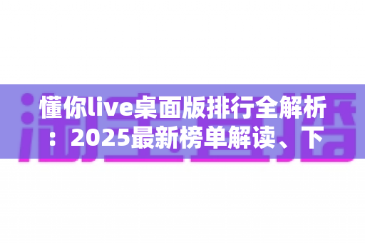 懂你live桌面版排行全解析：2025最新榜单解读、下载避坑指南与选择攻略