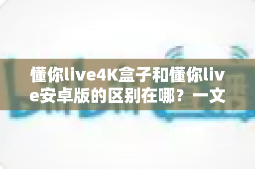 懂你live4K盒子和懂你live安卓版的区别在哪？一文读懂两大版本核心差异，帮你选对设备不花冤枉钱