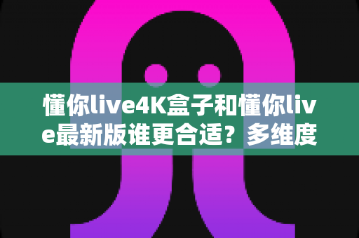 懂你live4K盒子和懂你live最新版谁更合适？多维度深度对比与选购指南