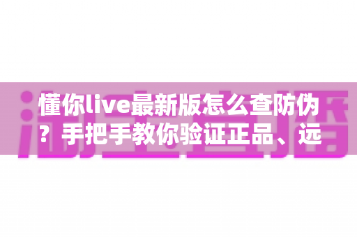 懂你live最新版怎么查防伪？手把手教你验证正品、远离假货的完整指南
