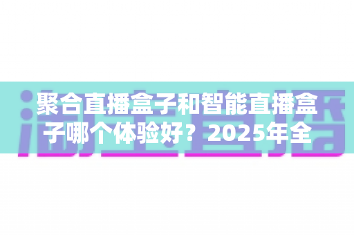 聚合直播盒子和智能直播盒子哪个体验好?2025年全方位深度对比与选购指南,看完不再纠结 聚合直播盒子和智能直播盒子哪个体验好?2025年全方位深度对比与选购指南,看完不再纠结