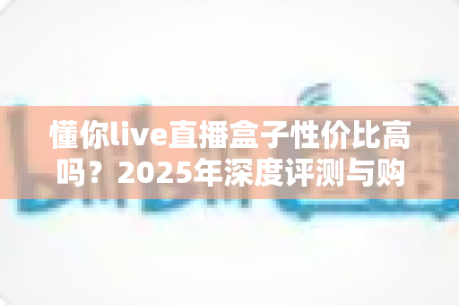 懂你live直播盒子性价比高吗?2025年深度评测与购买避坑指南 懂你live直播盒子性价比高吗?2025年深度评测与购买避坑指南