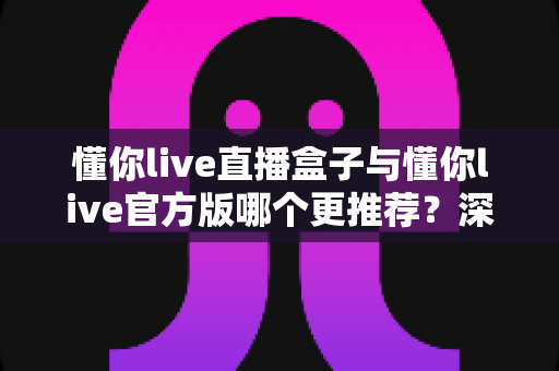 懂你live直播盒子与懂你live官方版哪个更推荐?深度对比帮你一次选对直播观影方案 懂你live直播盒子与懂你live官方版哪个更推荐?深度对比帮你一次选对直播观影方案