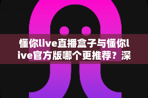 懂你live直播盒子与懂你live官方版哪个更推荐?深度对比帮你一次选对直播观影方案 懂你live直播盒子与懂你live官方版哪个更推荐?深度对比帮你一次选对直播观影方案