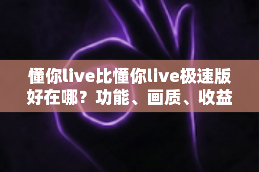 懂你live比懂你live极速版好在哪？功能、画质、收益五大维度深度对比，看完就知道怎么选