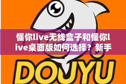 懂你live无线盒子和懂你live桌面版如何选择？新手必看的功能对比与选购全攻略