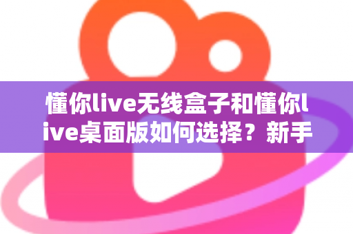 懂你live无线盒子和懂你live桌面版如何选择？新手必看的功能对比与选购全攻略