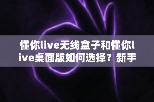 懂你live无线盒子和懂你live桌面版如何选择？新手必看的功能对比与选购全攻略