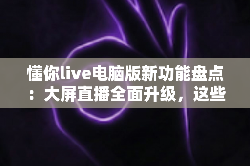 懂你live电脑版新功能盘点:大屏直播全面升级,这些亮点值得每一位主播关注 懂你live电脑版新功能盘点:大屏直播全面升级,这些亮点值得每一位主播关注