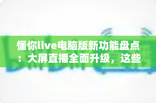 懂你live电脑版新功能盘点:大屏直播全面升级,这些亮点值得每一位主播关注 懂你live电脑版新功能盘点:大屏直播全面升级,这些亮点值得每一位主播关注