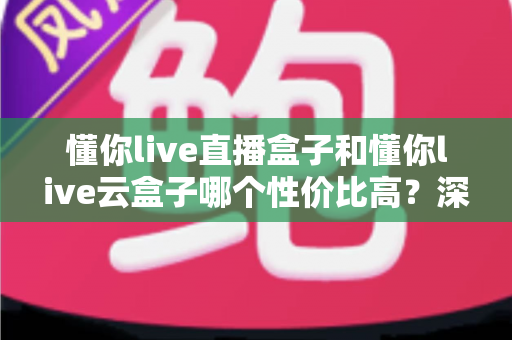 懂你live直播盒子和懂你live云盒子哪个性价比高?深度对比评测帮你买对不买贵 懂你live直播盒子和懂你live云盒子哪个性价比高?深度对比评测帮你买对不买贵