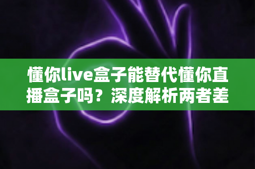 懂你live盒子能替代懂你直播盒子吗？深度解析两者差异与选购指南