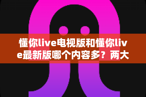 懂你live电视版和懂你live最新版哪个内容多？两大版本内容差异全解析，看完再选不踩坑