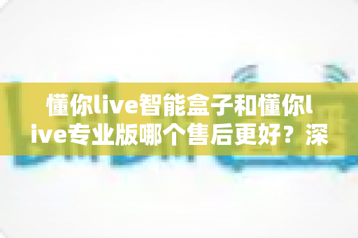 懂你live智能盒子和懂你live专业版哪个售后更好？深度对比与选购指南