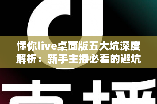懂你live桌面版五大坑深度解析：新手主播必看的避坑指南，看完再下载不后悔