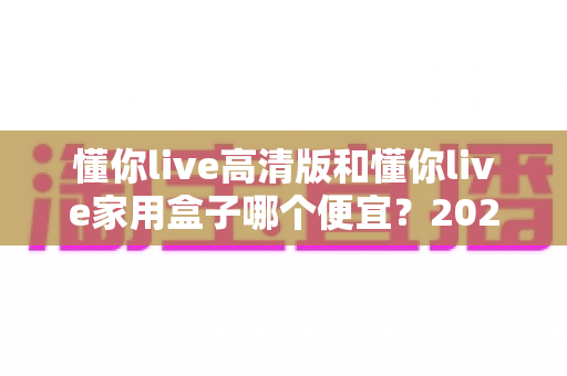 懂你live高清版和懂你live家用盒子哪个便宜?2025年最全价格对比与选购指南 懂你live高清版和懂你live家用盒子哪个便宜?2025年最全价格对比与选购指南
