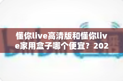懂你live高清版和懂你live家用盒子哪个便宜？2025年最全价格对比与选购指南