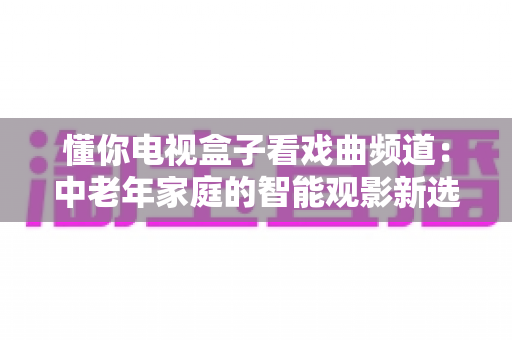 懂你电视盒子看戏曲频道：中老年家庭的智能观影新选择