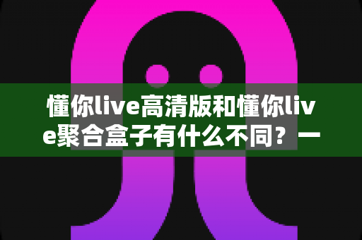 懂你live高清版和懂你live聚合盒子有什么不同?一文详解两大版本的核心区别与选购建议 懂你live高清版和懂你live聚合盒子有什么不同?一文详解两大版本的核心区别与选购建议