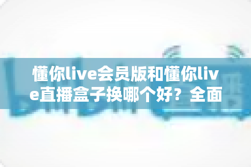 懂你live会员版和懂你live直播盒子换哪个好?全面对比帮你选出最适合自己的那一款 懂你live会员版和懂你live直播盒子换哪个好?全面对比帮你选出最适合自己的那一款