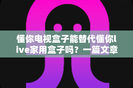 懂你电视盒子能替代懂你live家用盒子吗？一篇文章讲透两者差异与选购建议