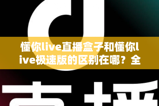 懂你live直播盒子和懂你live极速版的区别在哪?全面解析两者差异,帮你选对观看利器 懂你live直播盒子和懂你live极速版的区别在哪?全面解析两者差异,帮你选对观看利器