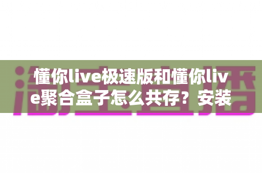 懂你live极速版和懂你live聚合盒子怎么共存?安装设置与优化全攻略 懂你live极速版和懂你live聚合盒子怎么共存?安装设置与优化全攻略