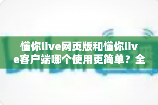 懂你live网页版和懂你live客户端哪个使用更简单？全面对比帮你找到最适合的观看方式