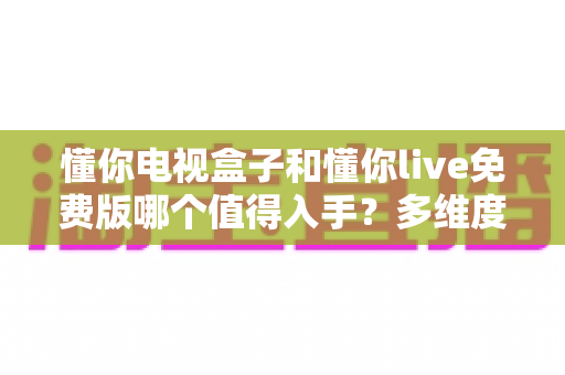 懂你电视盒子和懂你live免费版哪个值得入手?多维度深度对比帮你做决定 懂你电视盒子和懂你live免费版哪个值得入手?多维度深度对比帮你做决定