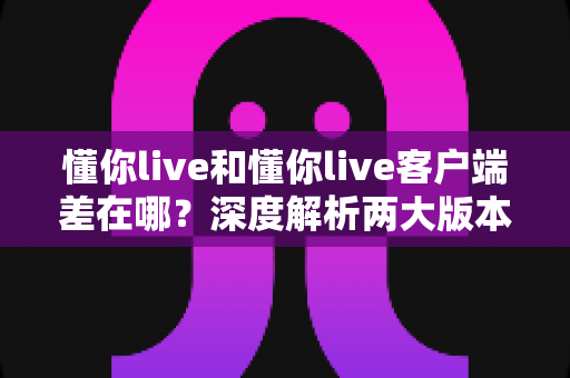 懂你live和懂你live客户端差在哪？深度解析两大版本的核心差异与选择指南