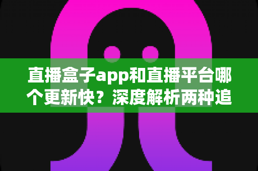 直播盒子app和直播平台哪个更新快?深度解析两种追播方式的更新速度与选择指南 直播盒子app和直播平台哪个更新快?深度解析两种追播方式的更新速度与选择指南