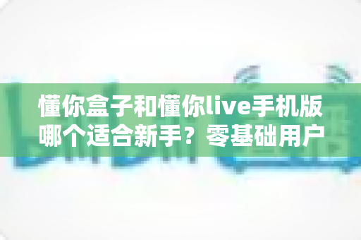 懂你盒子和懂你live手机版哪个适合新手？零基础用户最全上手指南与深度对比测评