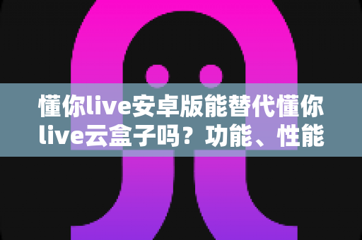 懂你live安卓版能替代懂你live云盒子吗?功能、性能与使用场景全维度深度解析 懂你live安卓版能替代懂你live云盒子吗?功能、性能与使用场景全维度深度解析