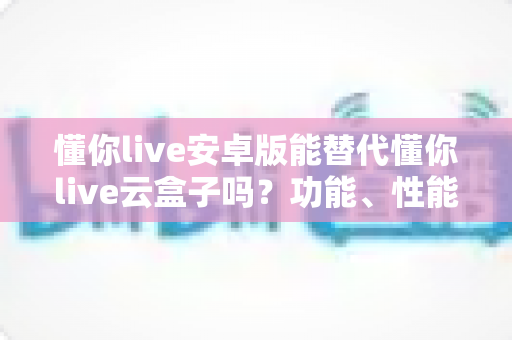 懂你live安卓版能替代懂你live云盒子吗?功能、性能与使用场景全维度深度解析 懂你live安卓版能替代懂你live云盒子吗?功能、性能与使用场景全维度深度解析