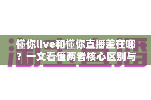懂你live和懂你直播差在哪？一文看懂两者核心区别与选择指南
