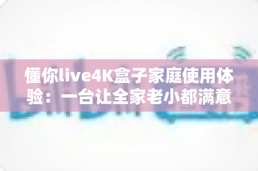 懂你live4K盒子家庭使用体验:一台让全家老小都满意的电视盒子真实评测 懂你live4K盒子家庭使用体验:一台让全家老小都满意的电视盒子真实评测