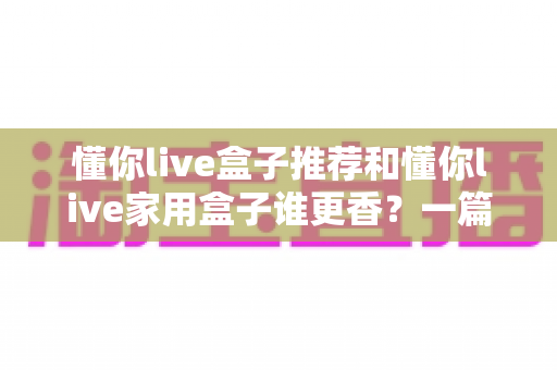 懂你live盒子推荐和懂你live家用盒子谁更香？一篇文章帮你彻底搞懂选购难题