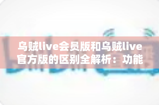 乌贼live会员版和乌贼live官方版的区别全解析：功能、价格与体验深度对比，帮你选对最适合的版本