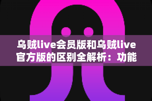 乌贼live会员版和乌贼live官方版的区别全解析：功能、价格与体验深度对比，帮你选对最适合的版本