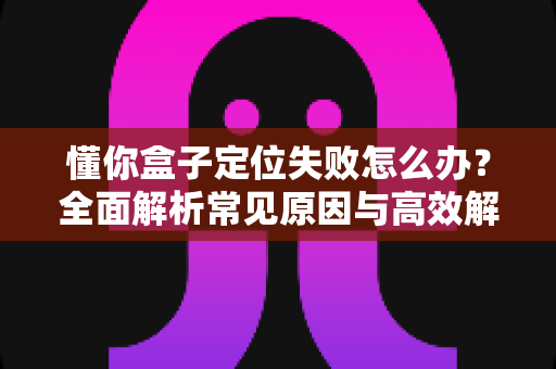 懂你盒子定位失败怎么办?全面解析常见原因与高效解决方法指南 懂你盒子定位失败怎么办?全面解析常见原因与高效解决方法指南