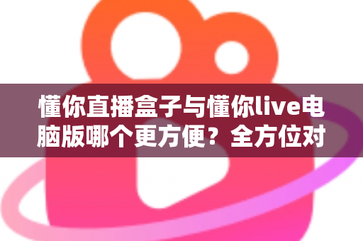 懂你直播盒子与懂你live电脑版哪个更方便？全方位对比帮你选出最佳使用方案