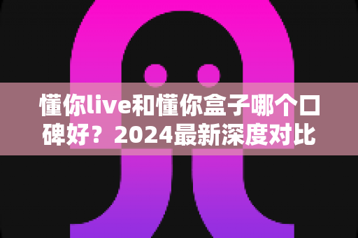 懂你live和懂你盒子哪个口碑好？2024最新深度对比评测与选购指南